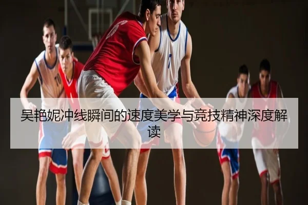 吴艳妮冲线瞬间的速度美学与竞技精神深度解读