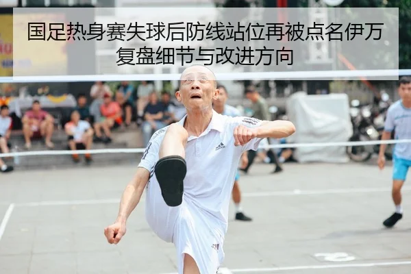 国足热身赛失球后防线站位再被点名伊万复盘细节与改进方向