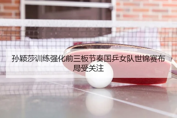 孙颖莎训练强化前三板节奏国乒女队世锦赛布局受关注