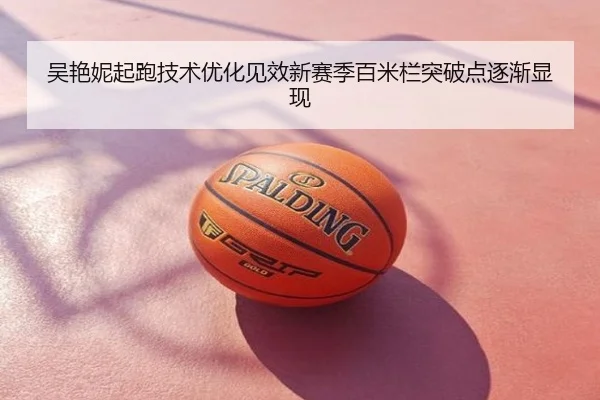 吴艳妮起跑技术优化见效新赛季百米栏突破点逐渐显现